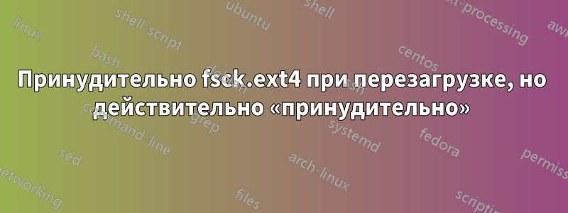 Принудительно fsck.ext4 при перезагрузке, но действительно «принудительно»