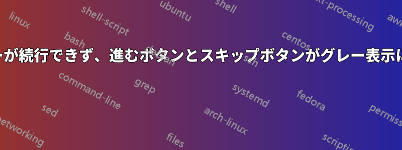 インストーラーが続行できず、進むボタンとスキップボタンがグレー表示になっています 