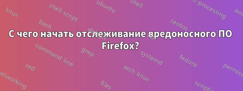 С чего начать отслеживание вредоносного ПО Firefox?