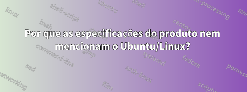 Por que as especificações do produto nem mencionam o Ubuntu/Linux?