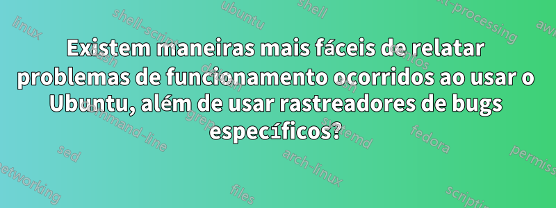 Existem maneiras mais fáceis de relatar problemas de funcionamento ocorridos ao usar o Ubuntu, além de usar rastreadores de bugs específicos?