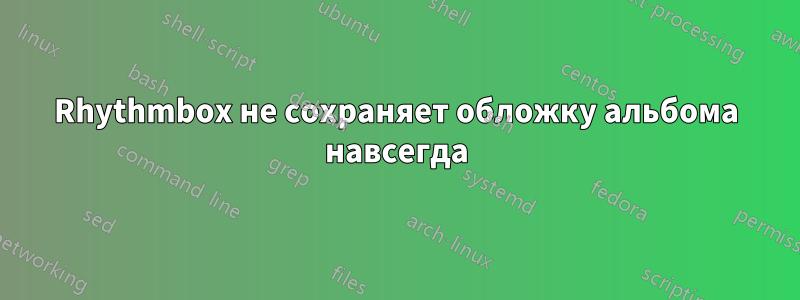 Rhythmbox не сохраняет обложку альбома навсегда