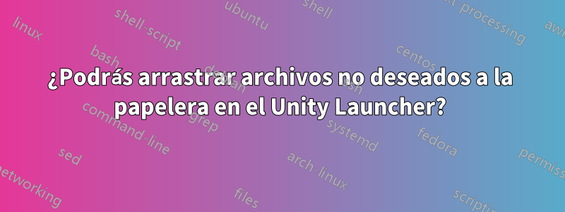 ¿Podrás arrastrar archivos no deseados a la papelera en el Unity Launcher?