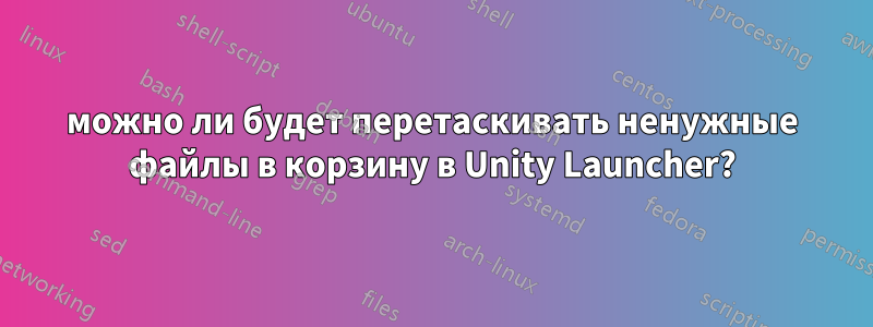 можно ли будет перетаскивать ненужные файлы в корзину в Unity Launcher?