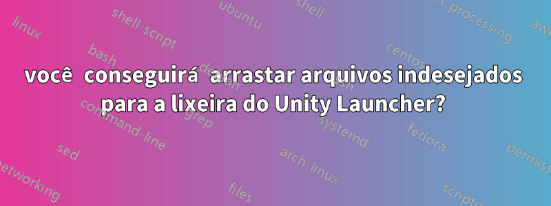 você conseguirá arrastar arquivos indesejados para a lixeira do Unity Launcher?