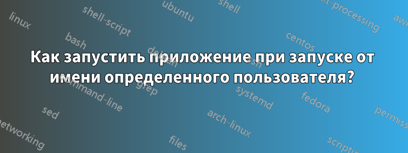 Как запустить приложение при запуске от имени определенного пользователя?