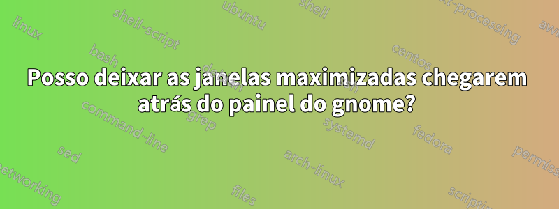 Posso deixar as janelas maximizadas chegarem atrás do painel do gnome?