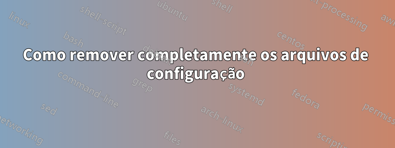 Como remover completamente os arquivos de configuração