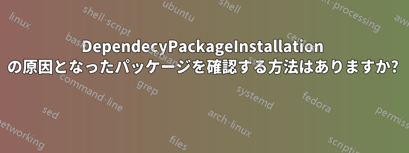 DependecyPackageInstallation の原因となったパッケージを確認する方法はありますか? 