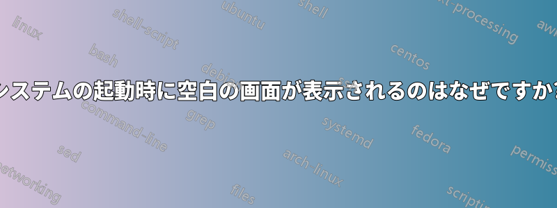 システムの起動時に空白の画面が表示されるのはなぜですか?