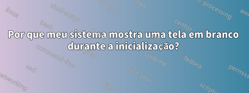 Por que meu sistema mostra uma tela em branco durante a inicialização?