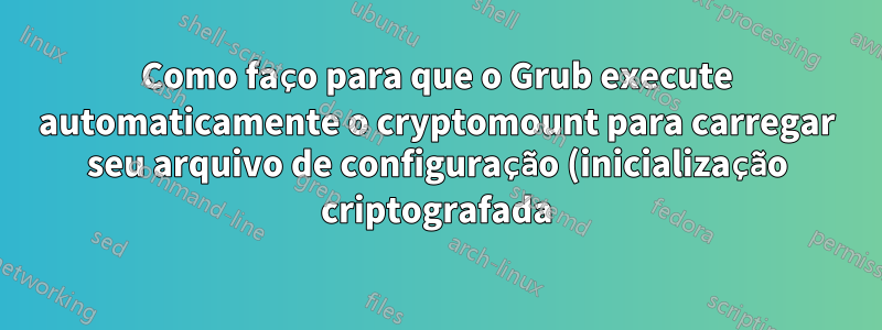 Como faço para que o Grub execute automaticamente o cryptomount para carregar seu arquivo de configuração (inicialização criptografada)
