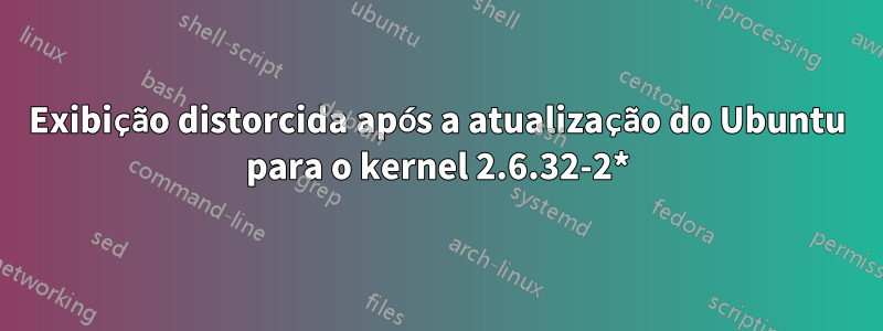 Exibição distorcida após a atualização do Ubuntu para o kernel 2.6.32-2*