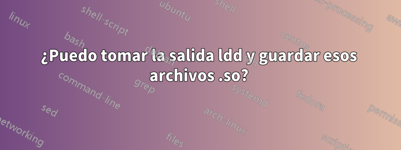 ¿Puedo tomar la salida ldd y guardar esos archivos .so?