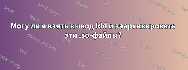 Могу ли я взять вывод ldd и заархивировать эти .so-файлы?