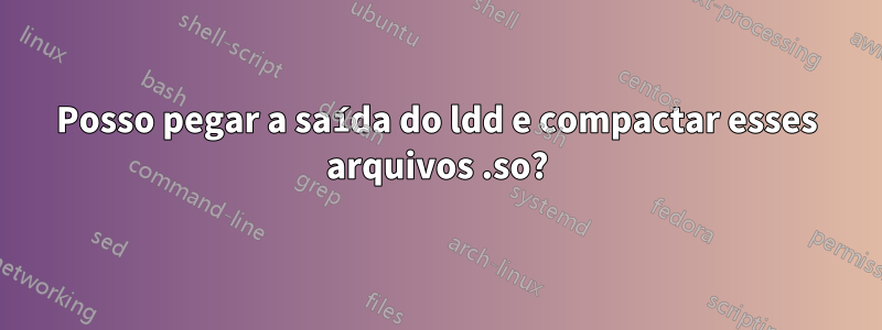 Posso pegar a saída do ldd e compactar esses arquivos .so?
