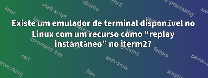 Existe um emulador de terminal disponível no Linux com um recurso como “replay instantâneo” no iterm2?