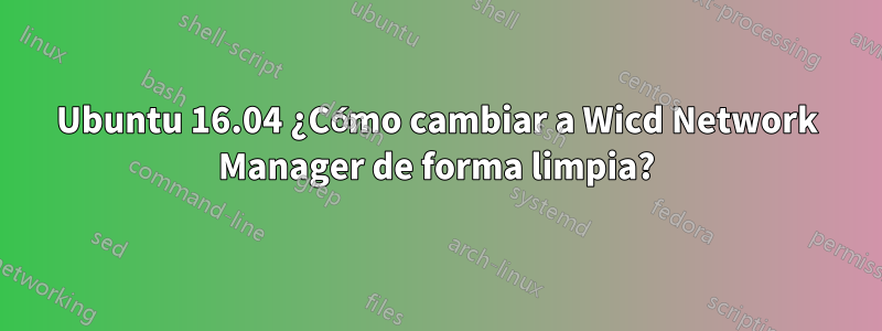 Ubuntu 16.04 ¿Cómo cambiar a Wicd Network Manager de forma limpia?