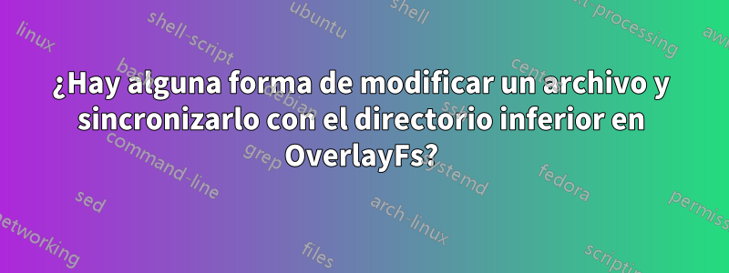 ¿Hay alguna forma de modificar un archivo y sincronizarlo con el directorio inferior en OverlayFs?