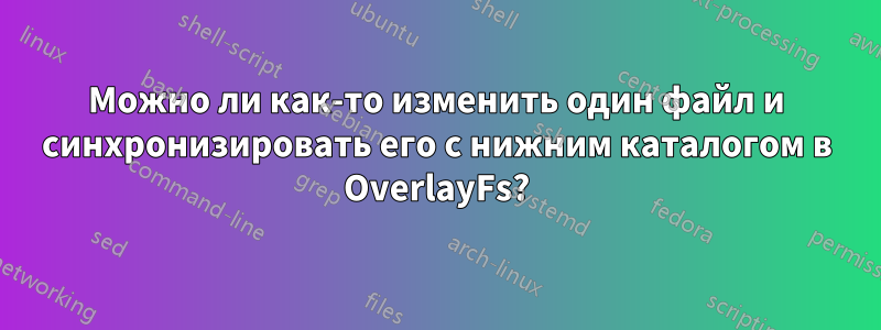 Можно ли как-то изменить один файл и синхронизировать его с нижним каталогом в OverlayFs?
