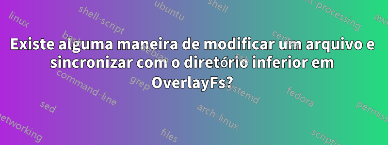 Existe alguma maneira de modificar um arquivo e sincronizar com o diretório inferior em OverlayFs?