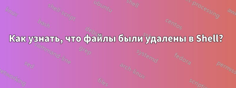 Как узнать, что файлы были удалены в Shell? 