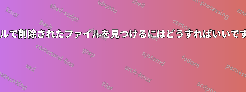 シェルで削除されたファイルを見つけるにはどうすればいいですか? 