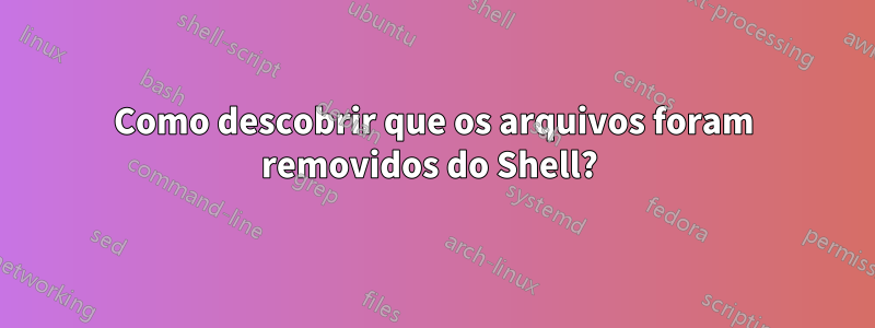 Como descobrir que os arquivos foram removidos do Shell? 