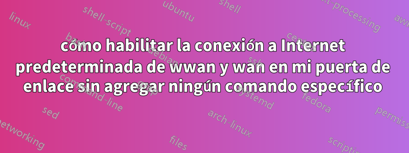 cómo habilitar la conexión a Internet predeterminada de wwan y wan en mi puerta de enlace sin agregar ningún comando específico