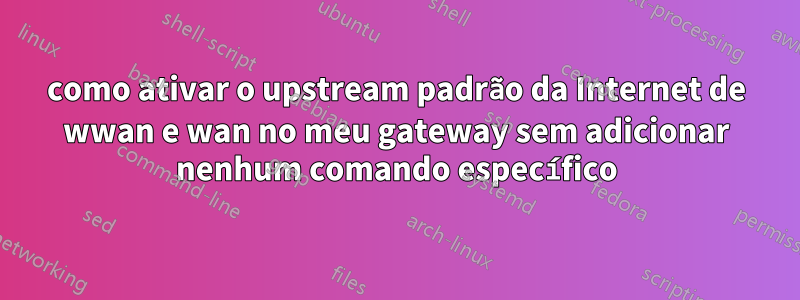 como ativar o upstream padrão da Internet de wwan e wan no meu gateway sem adicionar nenhum comando específico