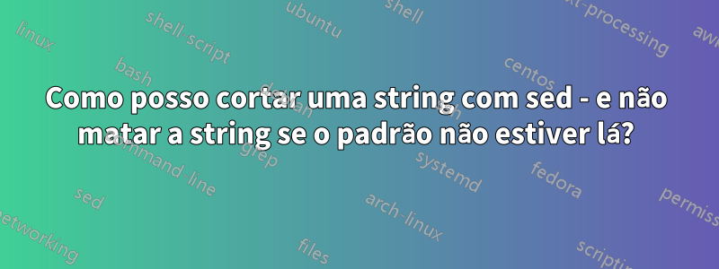 Como posso cortar uma string com sed - e não matar a string se o padrão não estiver lá?