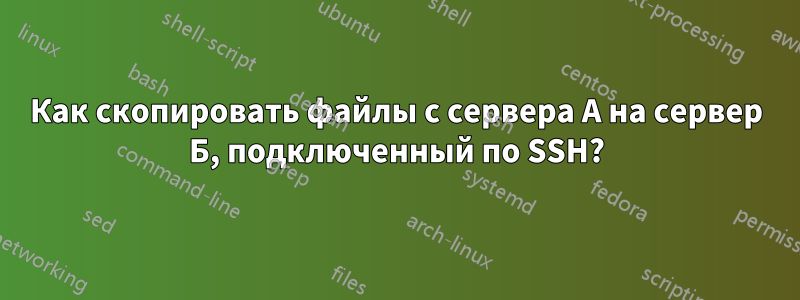 Как скопировать файлы с сервера А на сервер Б, подключенный по SSH?
