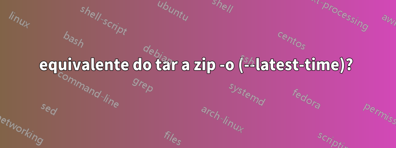 equivalente do tar a zip -o (--latest-time)?