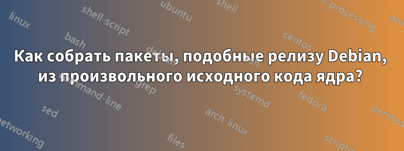 Как собрать пакеты, подобные релизу Debian, из произвольного исходного кода ядра?