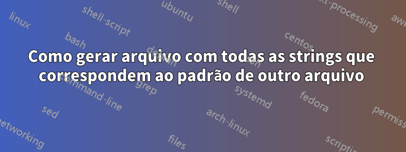 Como gerar arquivo com todas as strings que correspondem ao padrão de outro arquivo