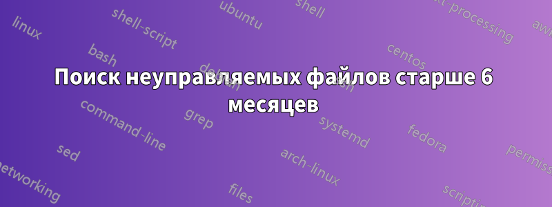Поиск неуправляемых файлов старше 6 месяцев