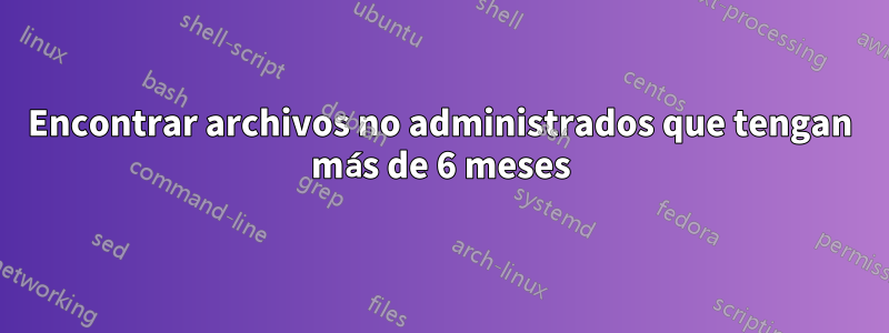 Encontrar archivos no administrados que tengan más de 6 meses