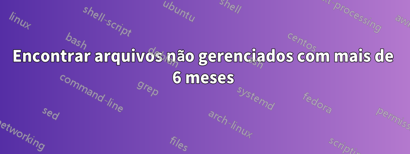 Encontrar arquivos não gerenciados com mais de 6 meses