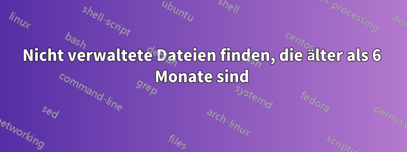 Nicht verwaltete Dateien finden, die älter als 6 Monate sind