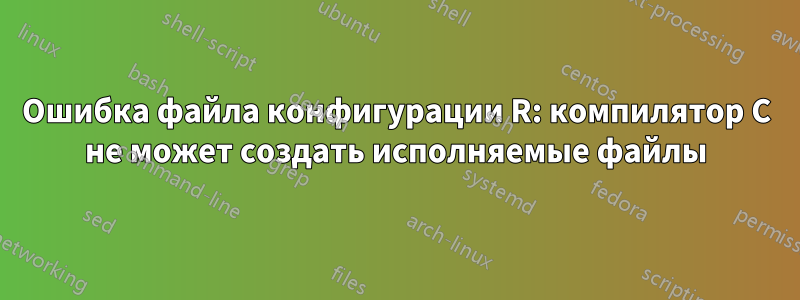 Ошибка файла конфигурации R: компилятор C не может создать исполняемые файлы