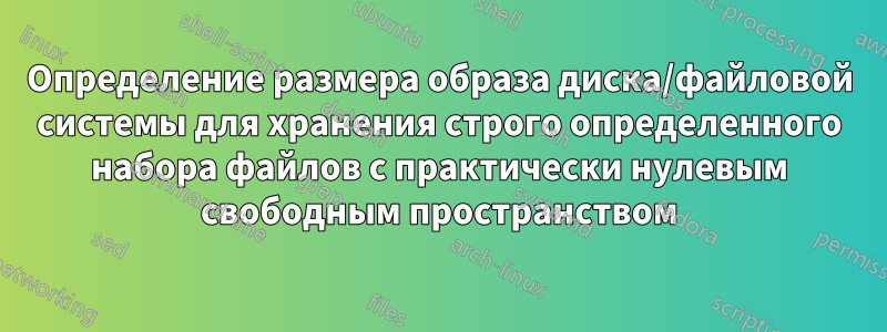 Определение размера образа диска/файловой системы для хранения строго определенного набора файлов с практически нулевым свободным пространством