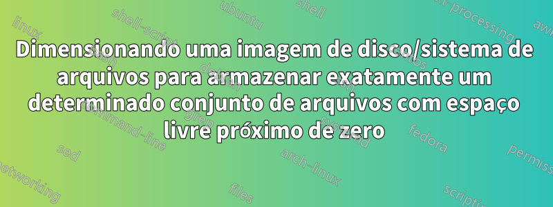 Dimensionando uma imagem de disco/sistema de arquivos para armazenar exatamente um determinado conjunto de arquivos com espaço livre próximo de zero