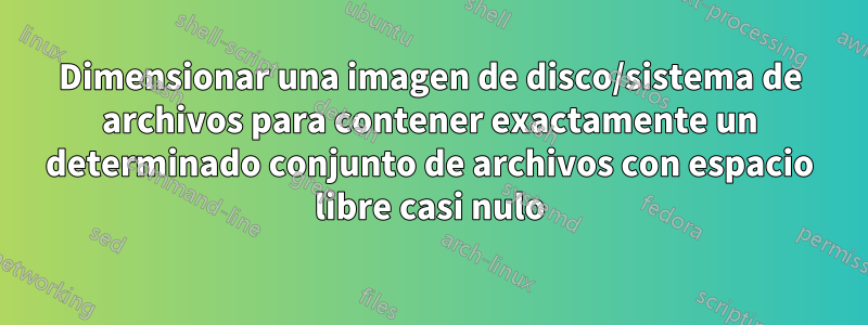 Dimensionar una imagen de disco/sistema de archivos para contener exactamente un determinado conjunto de archivos con espacio libre casi nulo