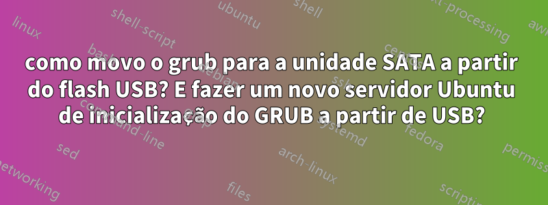 como movo o grub para a unidade SATA a partir do flash USB? E fazer um novo servidor Ubuntu de inicialização do GRUB a partir de USB?