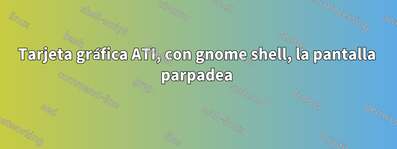 Tarjeta gráfica ATI, con gnome shell, la pantalla parpadea