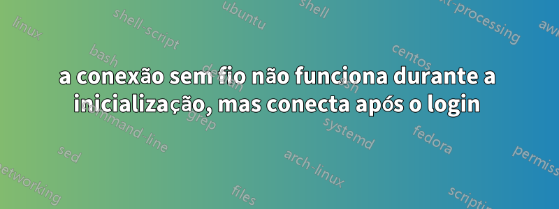 a conexão sem fio não funciona durante a inicialização, mas conecta após o login