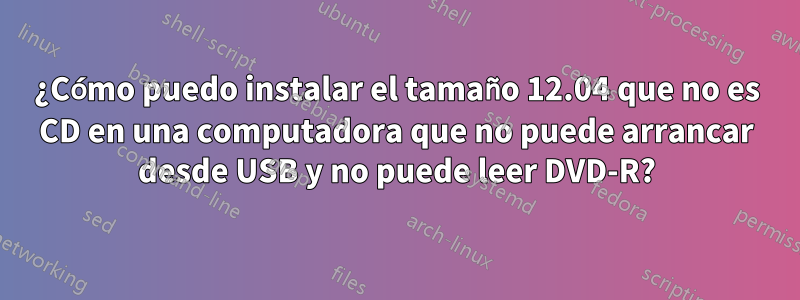 ¿Cómo puedo instalar el tamaño 12.04 que no es CD en una computadora que no puede arrancar desde USB y no puede leer DVD-R?