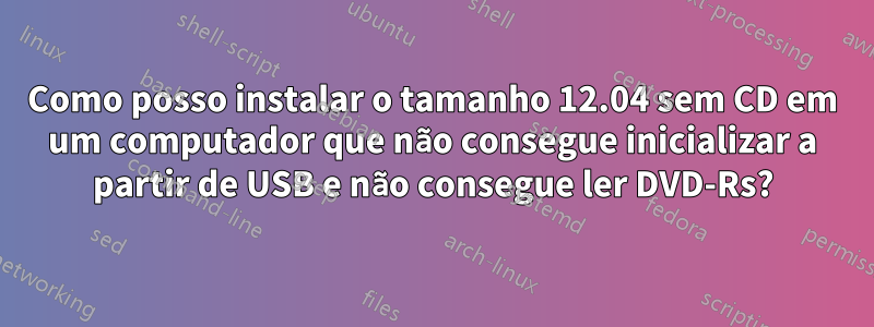 Como posso instalar o tamanho 12.04 sem CD em um computador que não consegue inicializar a partir de USB e não consegue ler DVD-Rs?
