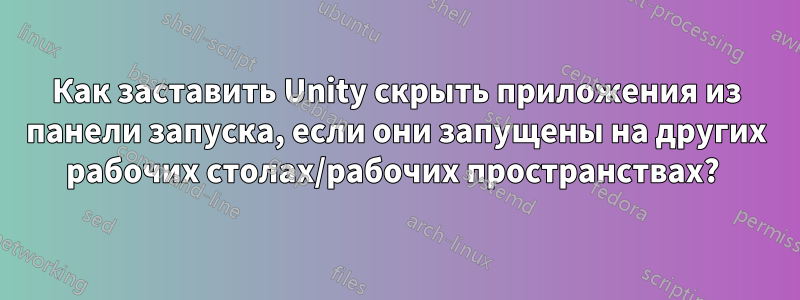 Как заставить Unity скрыть приложения из панели запуска, если они запущены на других рабочих столах/рабочих пространствах? 
