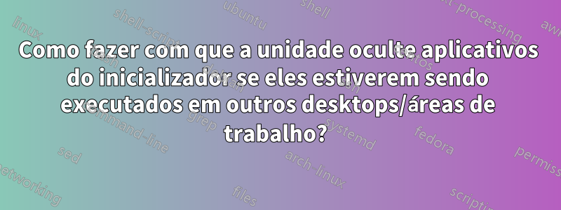 Como fazer com que a unidade oculte aplicativos do inicializador se eles estiverem sendo executados em outros desktops/áreas de trabalho? 